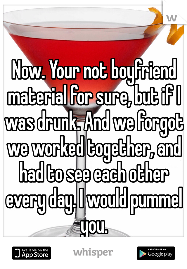 Now. Your not boyfriend material for sure, but if I was drunk. And we forgot we worked together, and had to see each other every day. I would pummel you.