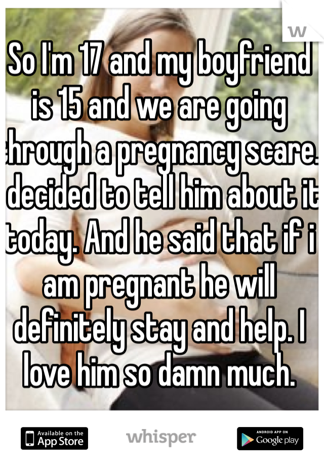 So I'm 17 and my boyfriend is 15 and we are going through a pregnancy scare. I decided to tell him about it today. And he said that if i am pregnant he will definitely stay and help. I love him so damn much. 