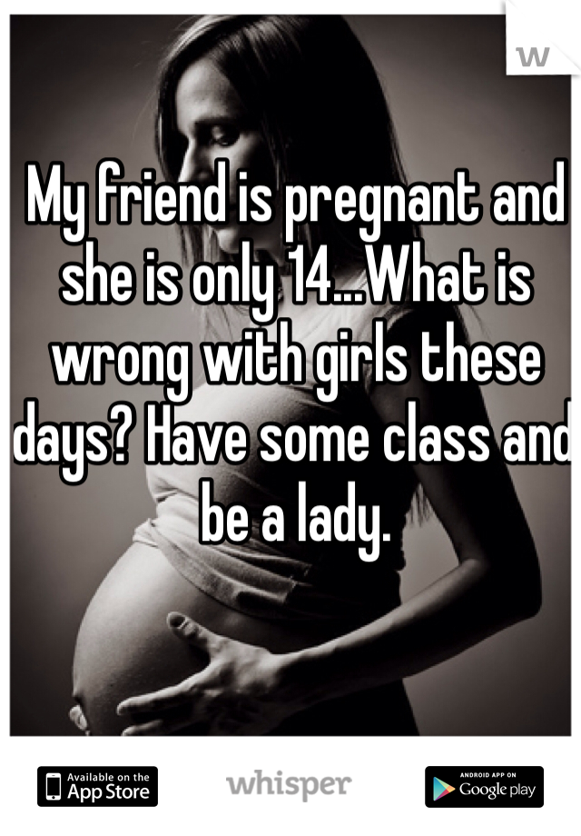 My friend is pregnant and she is only 14...What is wrong with girls these days? Have some class and be a lady.
