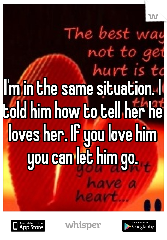 I'm in the same situation. I told him how to tell her he loves her. If you love him you can let him go. 