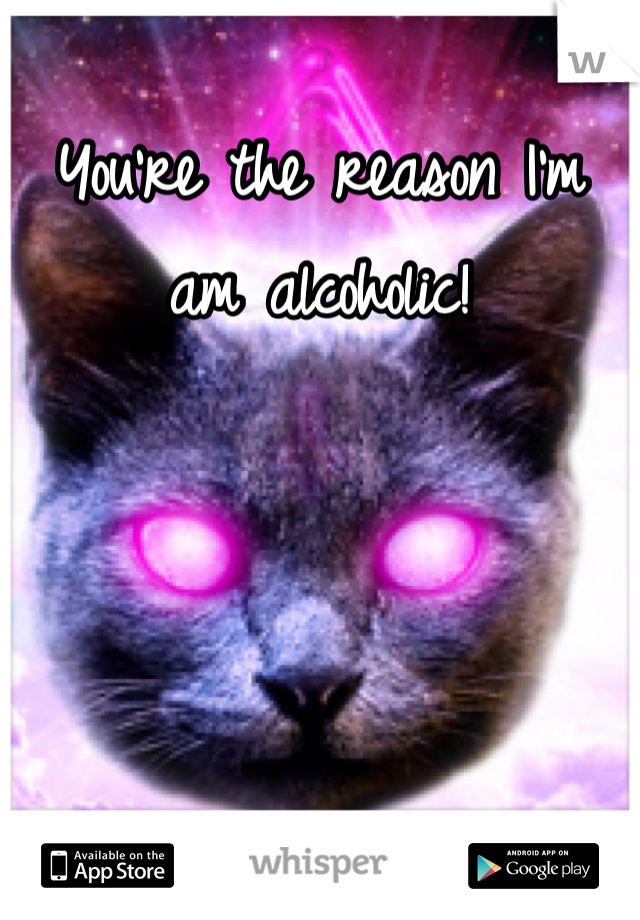 You're the reason I'm am alcoholic!