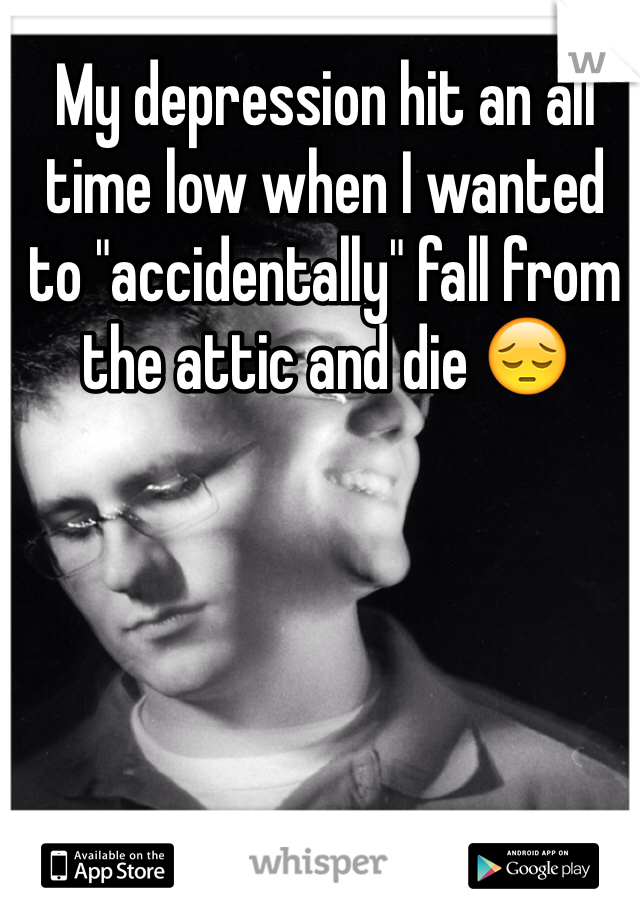 My depression hit an all time low when I wanted to "accidentally" fall from the attic and die 😔