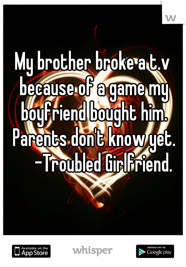 My brother broke a t.v because of a game my boyfriend bought him. Parents don't know yet.
       -Troubled Girlfriend. 