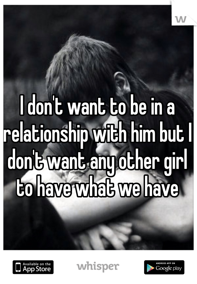 I don't want to be in a relationship with him but I don't want any other girl to have what we have 