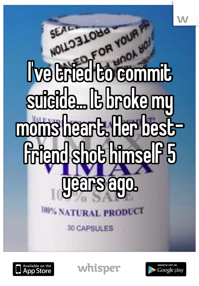 I've tried to commit suicide... It broke my moms heart. Her best-friend shot himself 5 years ago.    