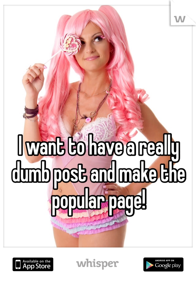 I want to have a really dumb post and make the popular page!