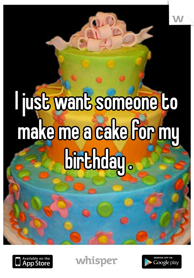 I just want someone to make me a cake for my birthday .