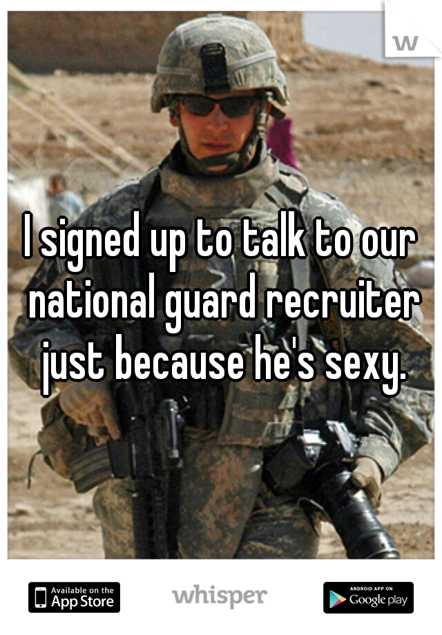 I signed up to talk to our national guard recruiter just because he's sexy.