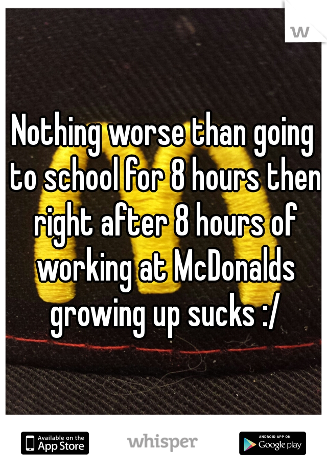 Nothing worse than going to school for 8 hours then right after 8 hours of working at McDonalds growing up sucks :/