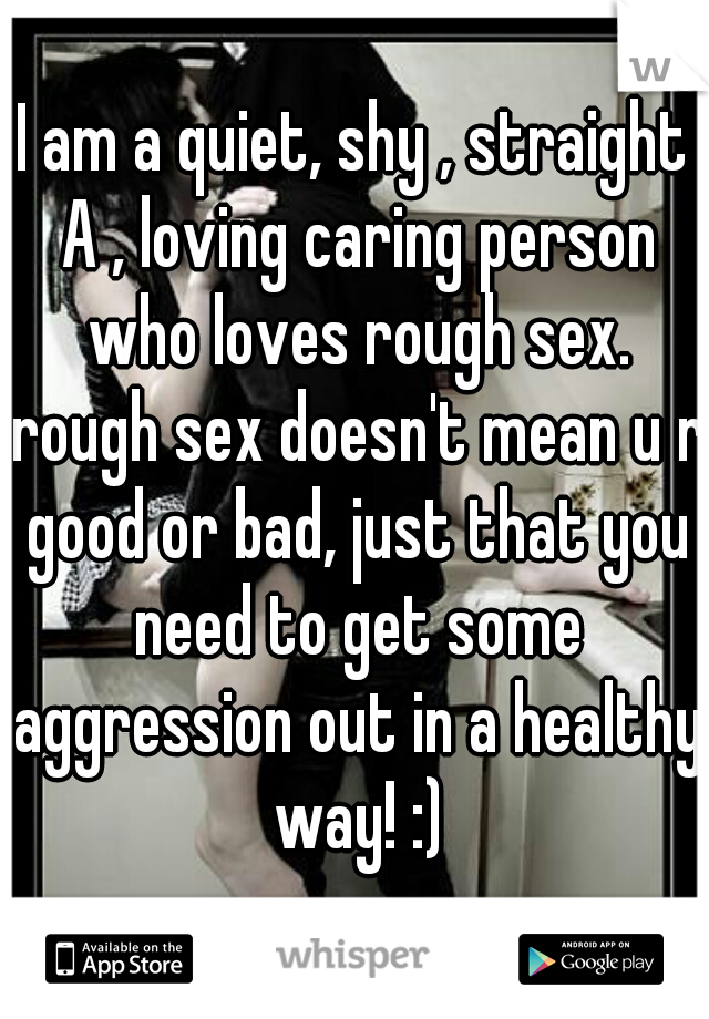 I am a quiet, shy , straight A , loving caring person who loves rough sex. rough sex doesn't mean u r good or bad, just that you need to get some aggression out in a healthy way! :)