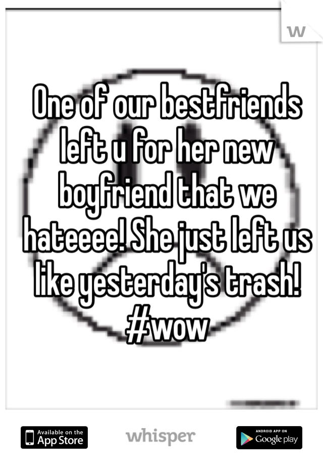 One of our bestfriends left u for her new boyfriend that we hateeee! She just left us like yesterday's trash! #wow