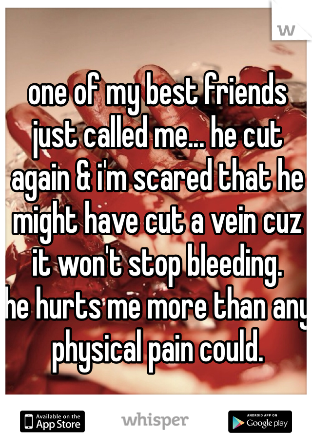 one of my best friends just called me... he cut again & i'm scared that he might have cut a vein cuz it won't stop bleeding. 
he hurts me more than any physical pain could. 