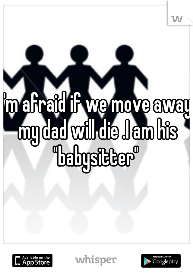 I'm afraid if we move away my dad will die .I am his "babysitter" 