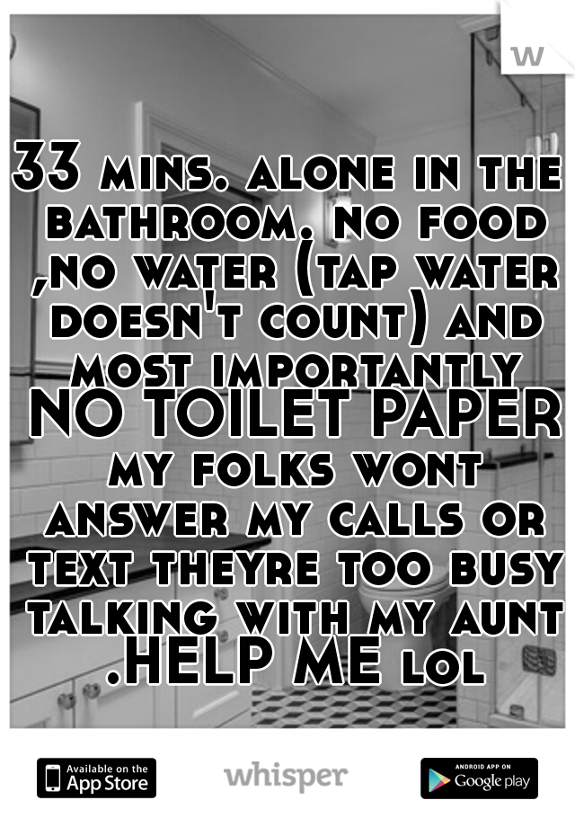 33 mins. alone in the bathroom. no food ,no water (tap water doesn't count) and most importantly NO TOILET PAPER my folks wont answer my calls or text theyre too busy talking with my aunt .HELP ME lol