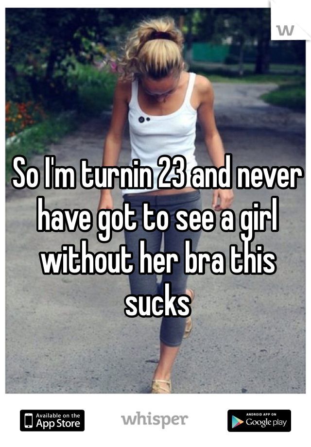 So I'm turnin 23 and never have got to see a girl without her bra this sucks 