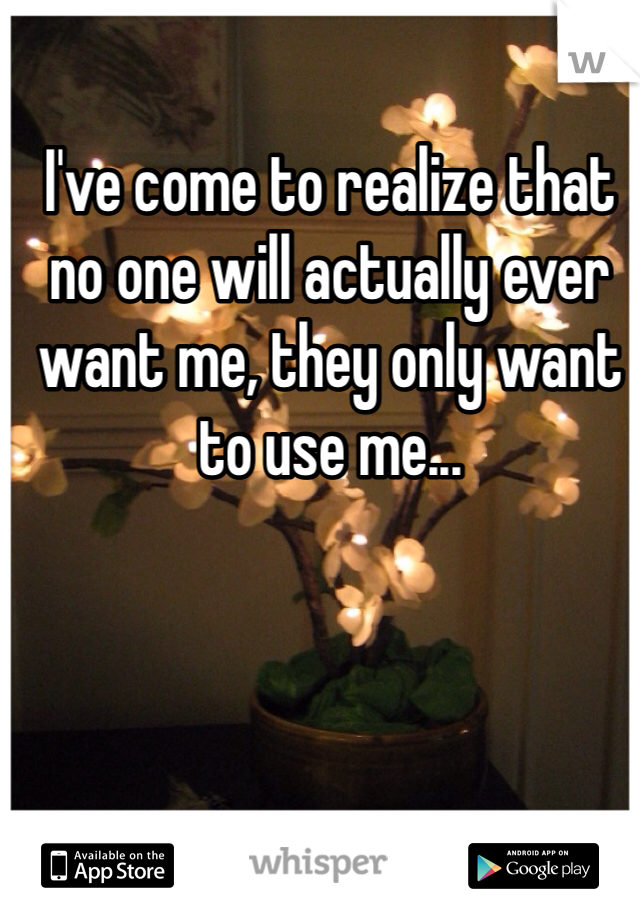 I've come to realize that no one will actually ever want me, they only want to use me...