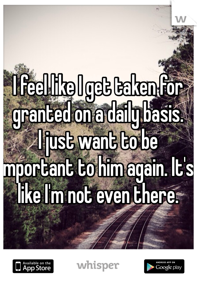 I feel like I get taken for granted on a daily basis. 
I just want to be important to him again. It's like I'm not even there. 
