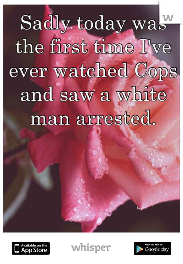 Sadly today was the first time I've ever watched Cops and saw a white man arrested. 