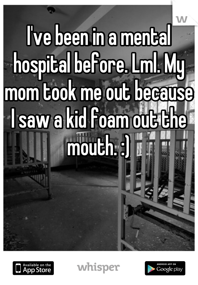 I've been in a mental hospital before. Lml. My mom took me out because I saw a kid foam out the mouth. :)