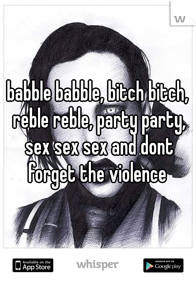 babble babble, bitch bitch, reble reble, party party, sex sex sex and dont forget the violence 