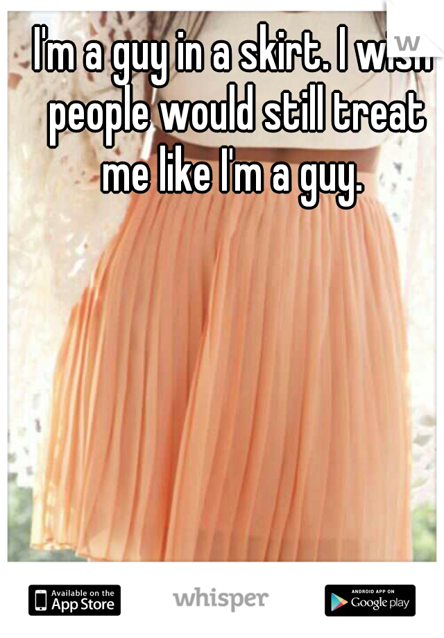 I'm a guy in a skirt. I wish people would still treat me like I'm a guy. 