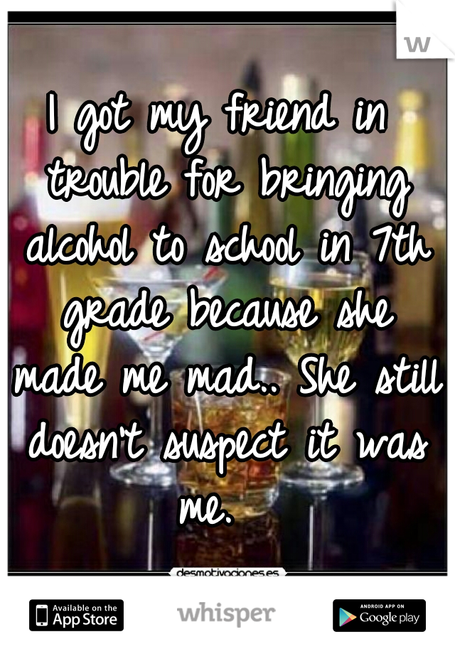I got my friend in trouble for bringing alcohol to school in 7th grade because she made me mad.. She still doesn't suspect it was me.  