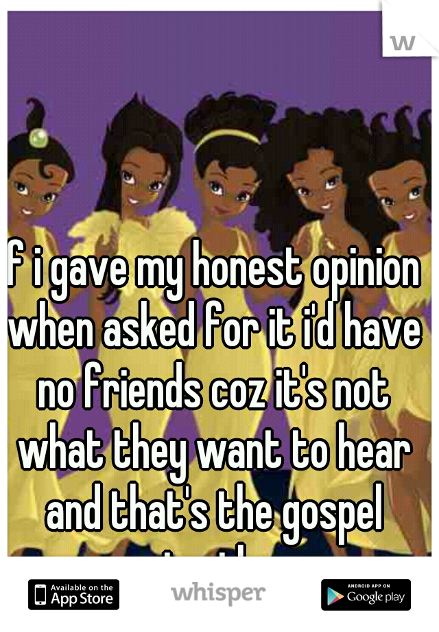 if i gave my honest opinion when asked for it i'd have no friends coz it's not what they want to hear and that's the gospel truth 