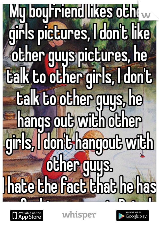 My boyfriend likes other girls pictures, I don't like other guys pictures, he talk to other girls, I don't talk to other guys, he hangs out with other girls, I don't hangout with other guys.
I hate the fact that he has no fucking respect. But oh well ig. 