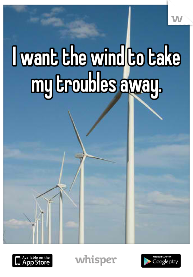 I want the wind to take my troubles away. 