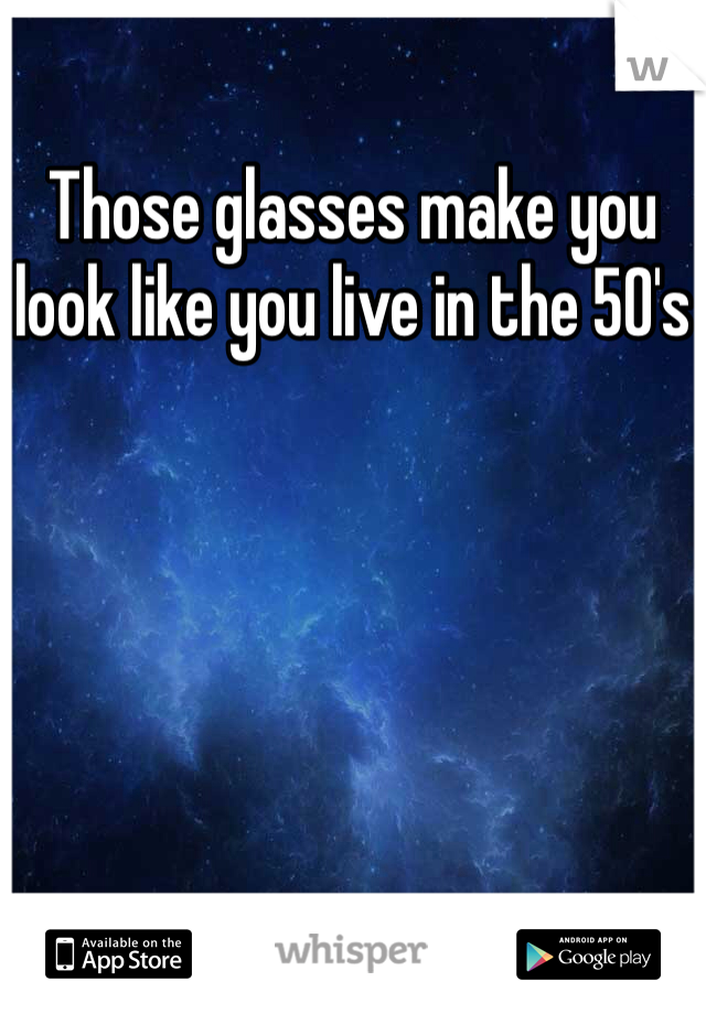 Those glasses make you look like you live in the 50's