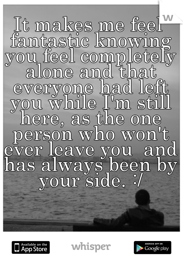 It makes me feel fantastic knowing you feel completely alone and that everyone had left you while I'm still here, as the one person who won't ever leave you  and has always been by your side. :/