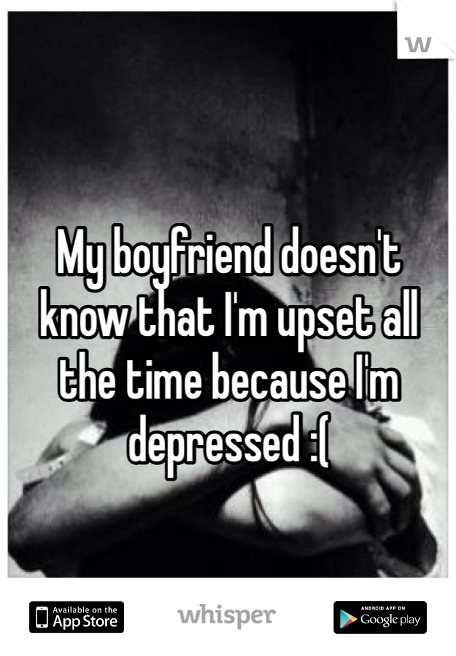 My boyfriend doesn't know that I'm upset all the time because I'm depressed :( 