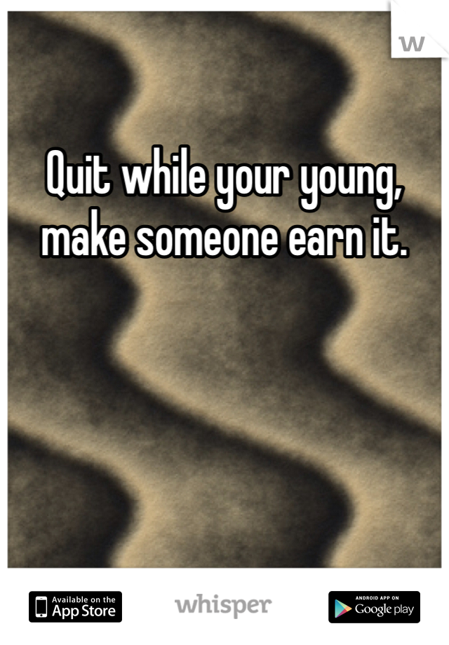 Quit while your young, make someone earn it.