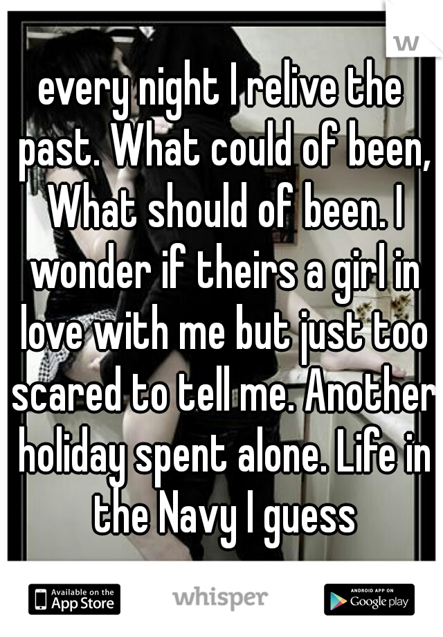every night I relive the past. What could of been, What should of been. I wonder if theirs a girl in love with me but just too scared to tell me. Another holiday spent alone. Life in the Navy I guess