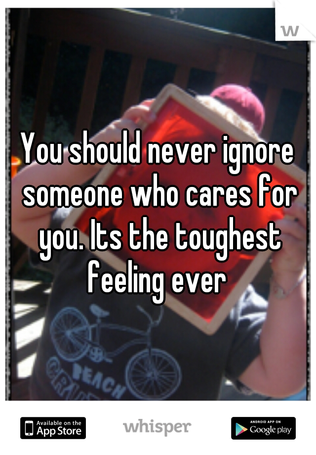 You should never ignore someone who cares for you. Its the toughest feeling ever 