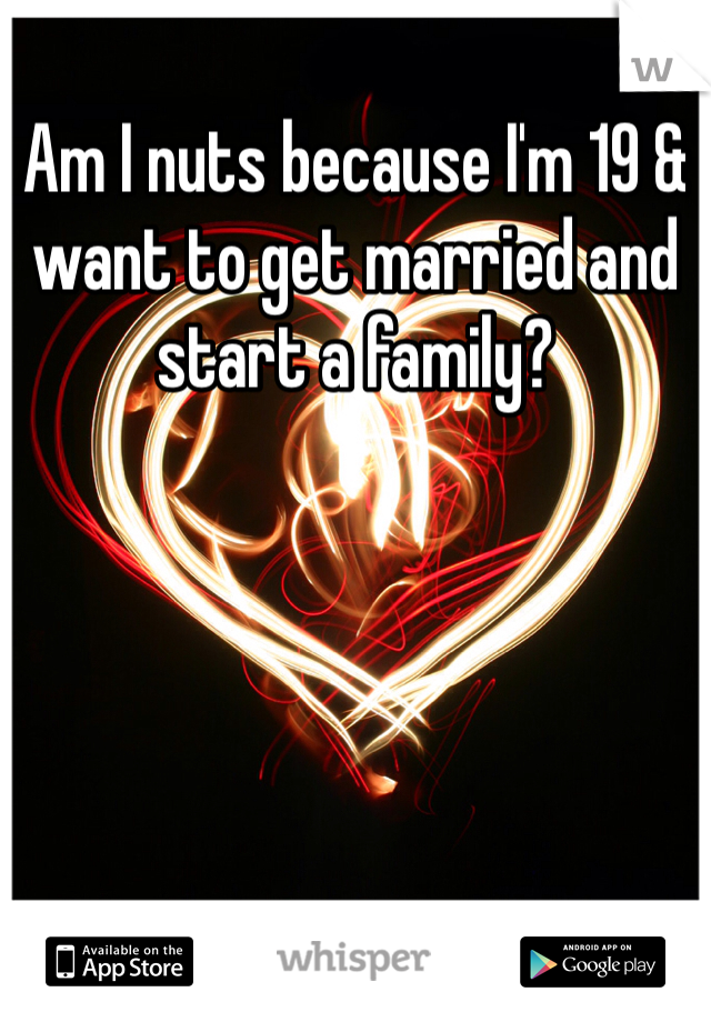 Am I nuts because I'm 19 & want to get married and start a family?