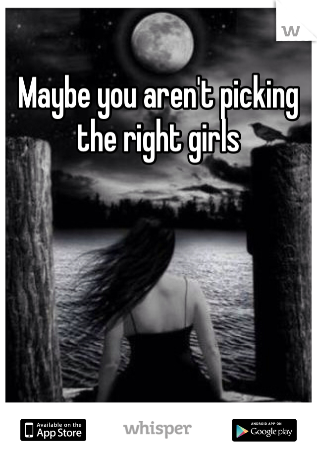 Maybe you aren't picking the right girls