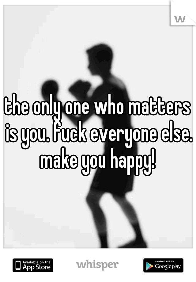 the only one who matters is you. fuck everyone else. make you happy! 