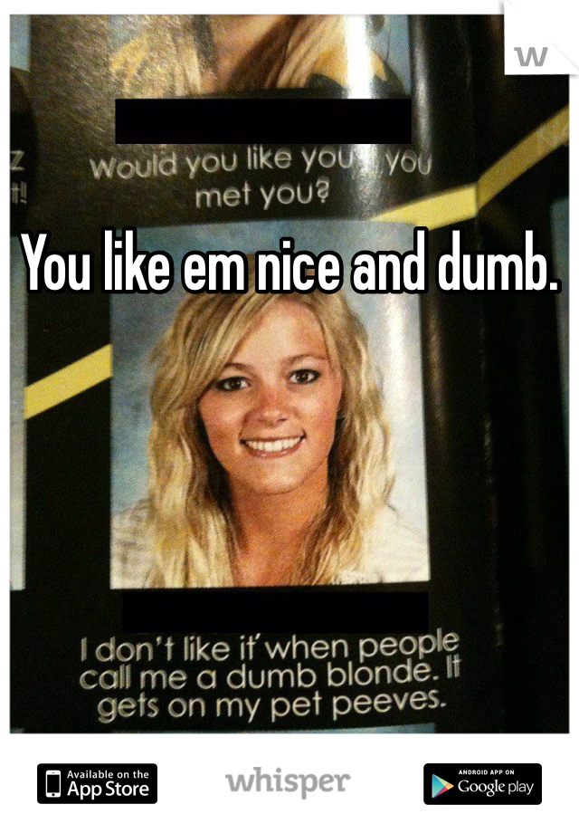 You like em nice and dumb. 