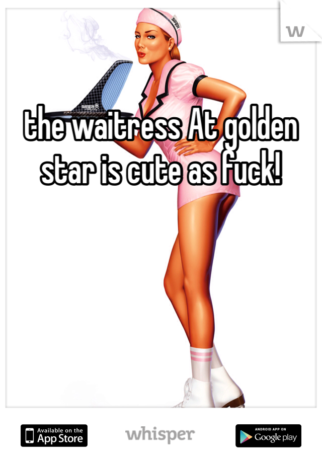 the waitress At golden star is cute as fuck! 