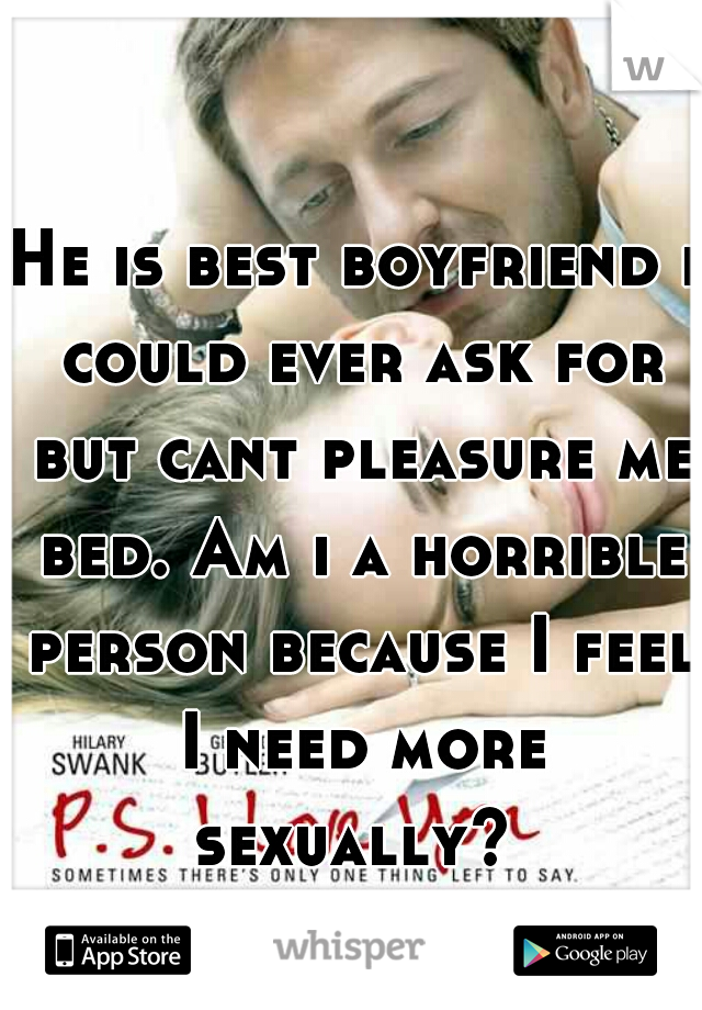 He is best boyfriend i could ever ask for but cant pleasure me bed. Am i a horrible person because I feel I need more sexually? 