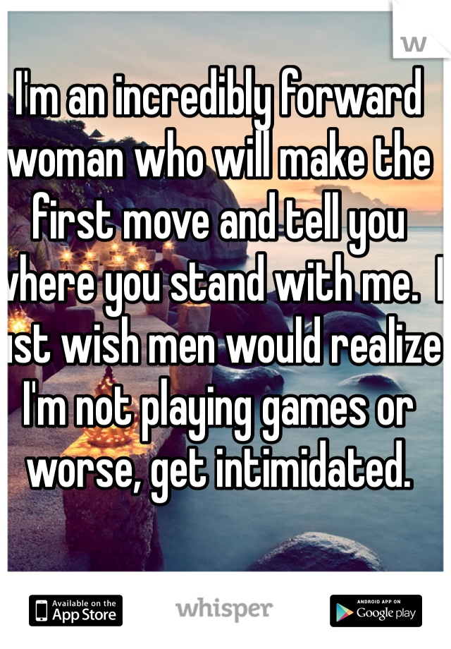 I'm an incredibly forward woman who will make the first move and tell you where you stand with me.  I just wish men would realize I'm not playing games or worse, get intimidated. 