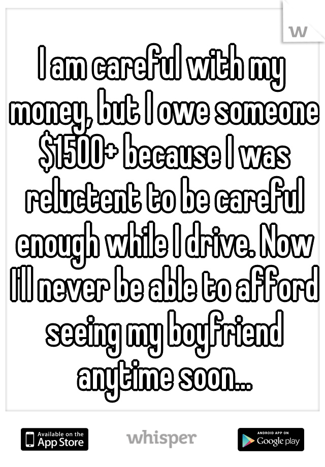 I am careful with my money, but I owe someone $1500+ because I was reluctent to be careful enough while I drive. Now I'll never be able to afford seeing my boyfriend anytime soon...