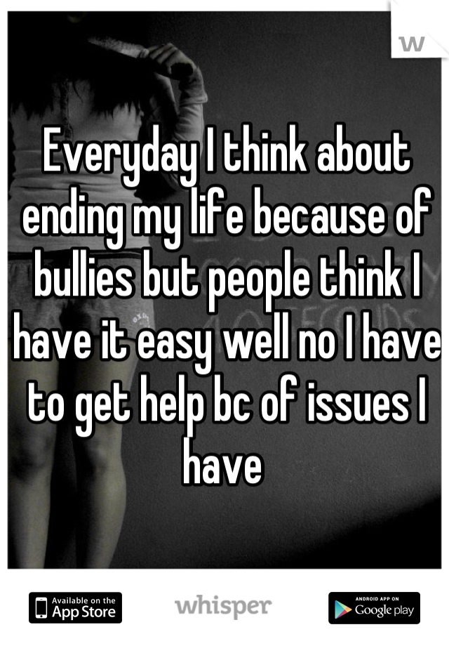 Everyday I think about ending my life because of bullies but people think I have it easy well no I have to get help bc of issues I have 