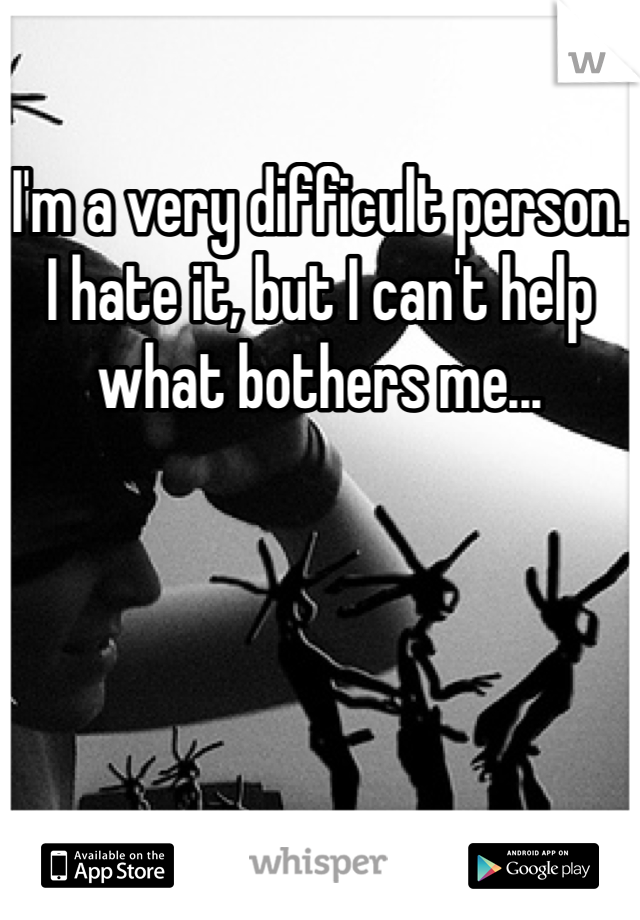 I'm a very difficult person.
I hate it, but I can't help what bothers me...
