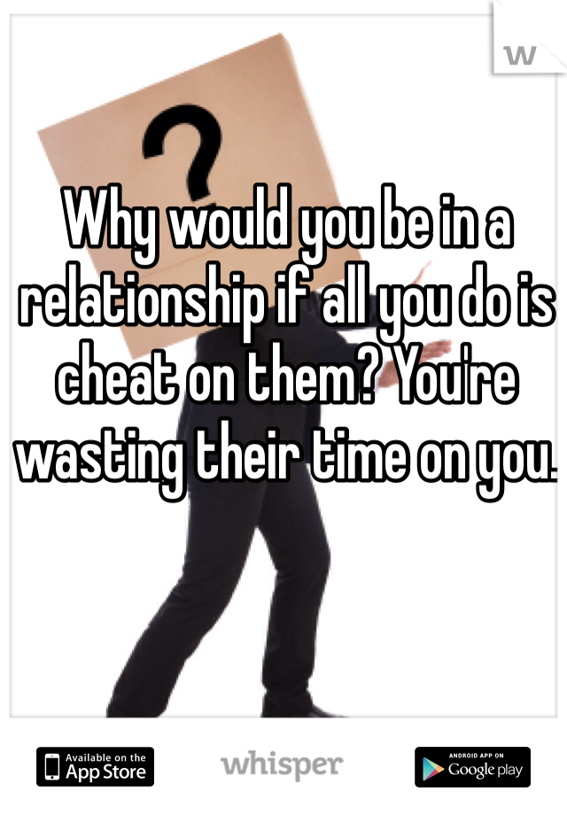 Why would you be in a relationship if all you do is cheat on them? You're wasting their time on you. 