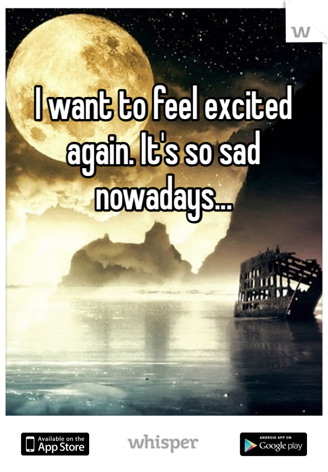 I want to feel excited again. It's so sad nowadays...