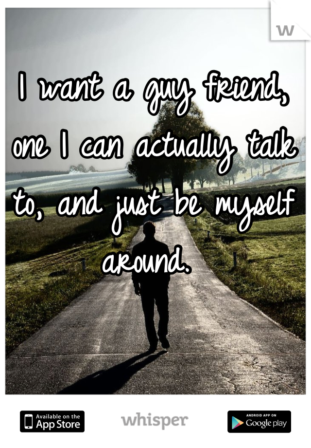 I want a guy friend, one I can actually talk to, and just be myself around. 