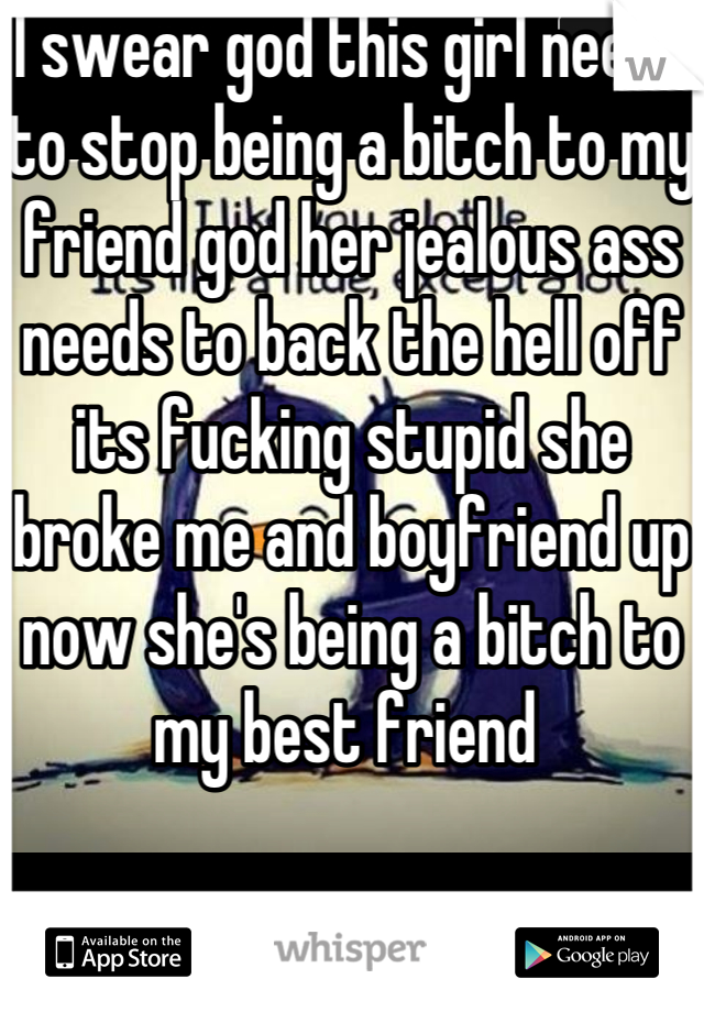 I swear god this girl needs to stop being a bitch to my friend god her jealous ass needs to back the hell off its fucking stupid she broke me and boyfriend up now she's being a bitch to my best friend 