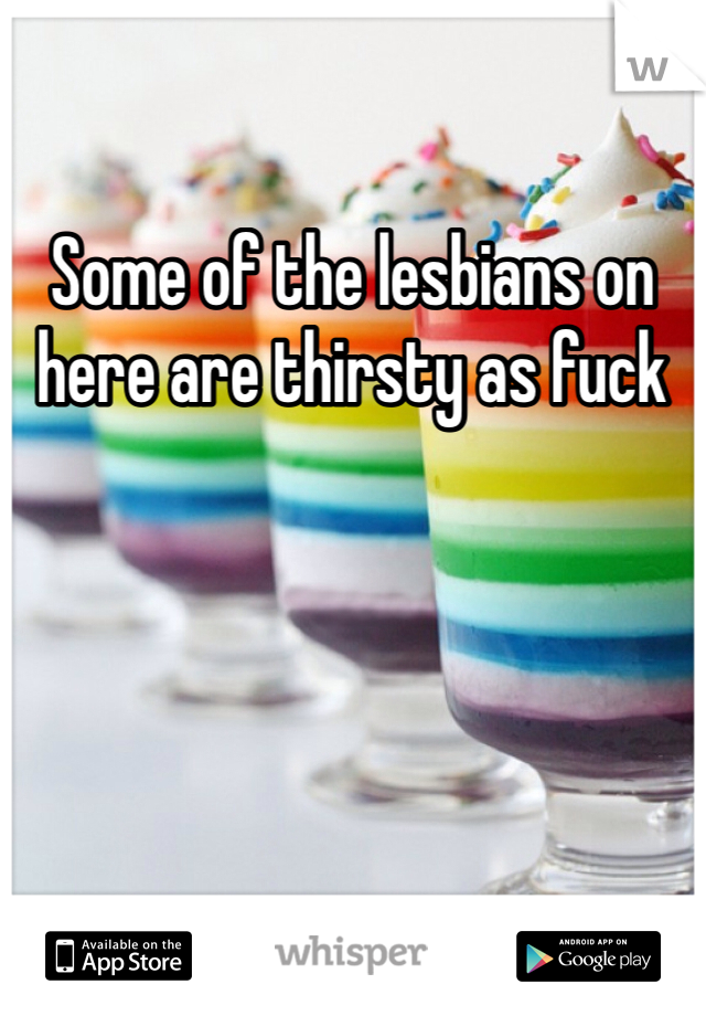 Some of the lesbians on here are thirsty as fuck 
